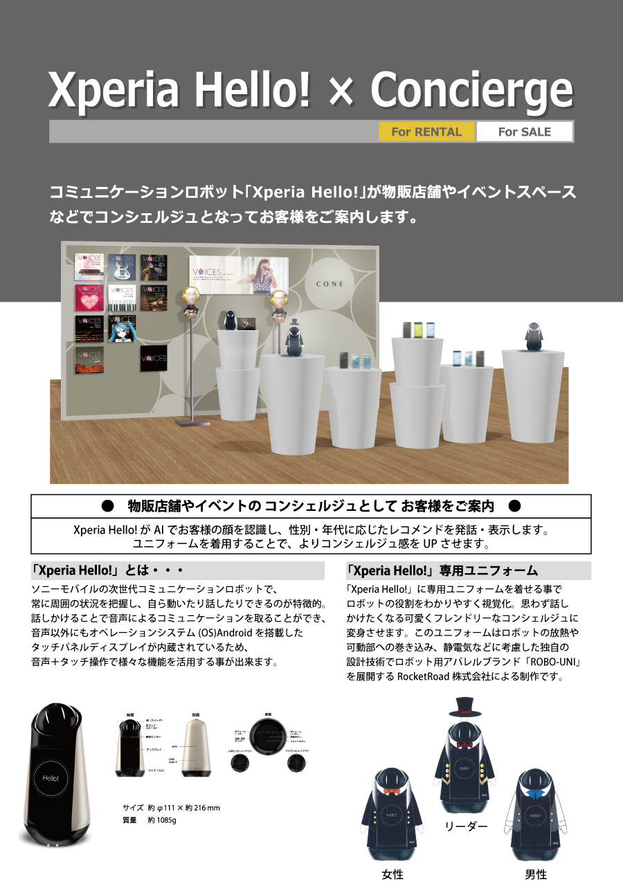 Xperia Hello! × Concierge
レンタル、販売
コミュニケーションロボット「Xperia Hello!」が物販店舗やイベントスペースなどでコンシェルジュとなってお客様をご案内します。
3人のコンシェルジュが、AIでお客様の顔を認識し、性別、年代に応じたレコメンドを発話・表示します。
ユニフォームを着用することで、よりコンシェルジュ感をUPさせます。
「Xperia Hello!」とは・・・
ソニーモバイルの次世代コミュニケーションロボットで、常に周囲の状況を把握し、自ら動いたり話したりできるのが特徴的。
話しかけることで音声によるコミュニケーションを取ることができ、音声以外にもオペレーションシステム(OS)Androidを搭載したタッチパネルディスプレイが内蔵されているため、音声+タッチ操作で様々な機能を活用する事が出来ます。
「Xperia Hello!」専用ユニフォーム
「Xperia Hello!」に専用ユニフォームを着せてかわいくフレンドリーなコンシェルジュに変身させます。
この専用ユニフォームはロボットの放熱や可動部への巻き込み・静電気などに考慮した設計になっています。